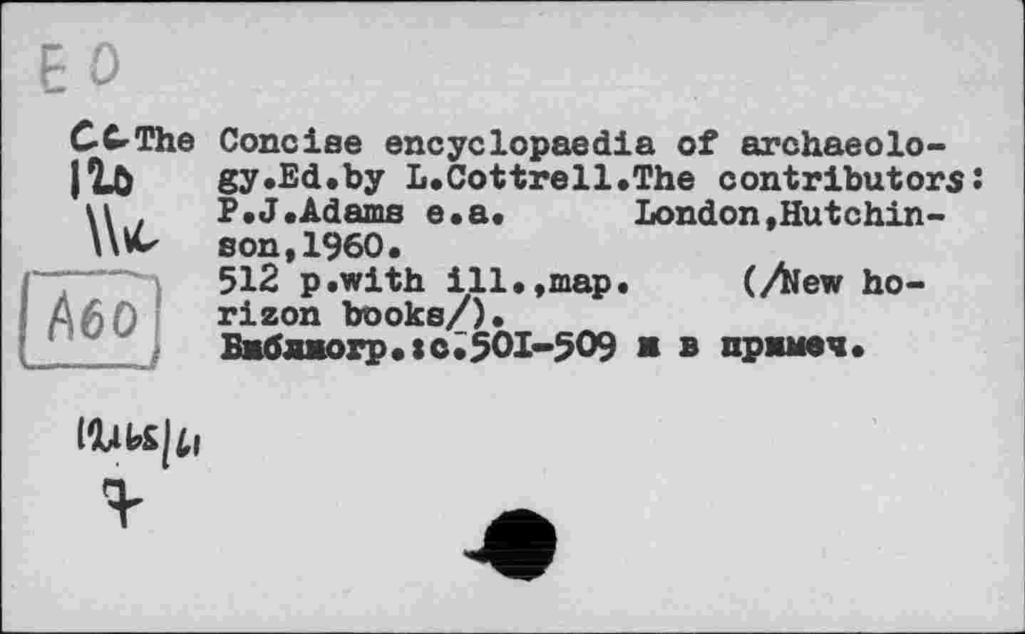 ﻿F О
С С-The ІІ0 \>
Або ----J
Concise encyclopaedia of archaeology .Ed .by L.Cottrell.The contributors: P.J.Adams e.a. London»Hutchinson ,1960.
512 p.with ill,,map. (Aew horizon books/).
Бкбл*огр,:с,50І-509 ж в пржмеч.